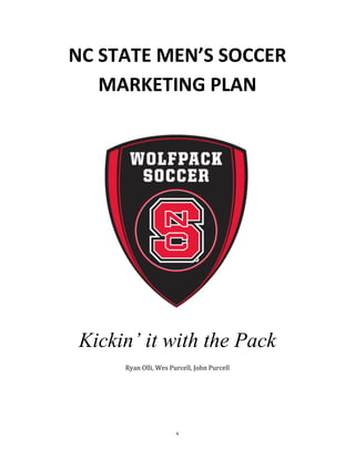 1
NC	
  STATE	
  MEN’S	
  SOCCER	
  	
  
MARKETING	
  PLAN
Kickin’ it with the Pack
Ryan	
  Olli,	
  Wes	
  Purcell,	
  John	
  Purcell	
  
 