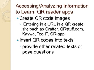 Accessing/Analyzing Information
to Learn: QR reader apps
 Create   QR code images
 ◦ Entering in a URL in a QR create
  site such as Qrafter, QRstuff.com,
  Kaywa, Tec-IT, QR-app
 InsertQR codes into texts
 ◦ provide other related texts or
   pose questions
 