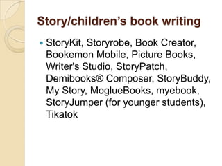 Story/children’s book writing
   StoryKit, Storyrobe, Book Creator,
    Bookemon Mobile, Picture Books,
    Writer's Studio, StoryPatch,
    Demibooks® Composer, StoryBuddy,
    My Story, MoglueBooks, myebook,
    StoryJumper (for younger students),
    Tikatok
 