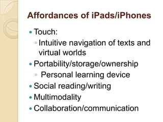 Affordances of iPads/iPhones
 Touch:
  ◦ Intuitive navigation of texts and
    virtual worlds
 Portability/storage/ownership
  ◦ Personal learning device
 Social reading/writing
 Multimodality
 Collaboration/communication
 