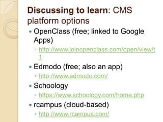 Discussing to learn: CMS
platform options
   OpenClass (free; linked to Google
    Apps)
    ◦ http://www.joinopenclass.com/open/view/t
      1
   Edmodo (free; also an app)
    ◦ http://www.edmodo.com/
   Schoology
    ◦ https://www.schoology.com/home.php
   rcampus (cloud-based)
    ◦ http://www.rcampus.com/
 