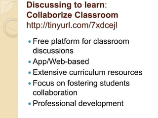 Discussing to learn:
Collaborize Classroom
http://tinyurl.com/7xdcejl
 Free platform for classroom
  discussions
 App/Web-based
 Extensive curriculum resources
 Focus on fostering students
  collaboration
 Professional development
 