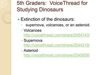 5th Graders: VoiceThread for
Studying Dinosaurs
   Extinction of the dinosaurs:
    ◦ supernova, volcanoes, or an asteroid.
    ◦ Volcanoes
      http://voicethread.com/share/2454743/
    ◦ Supernova
      http://voicethread.com/share/2544219/
    ◦ Asteriod
      http://voicethread.com/share/2545658/
 