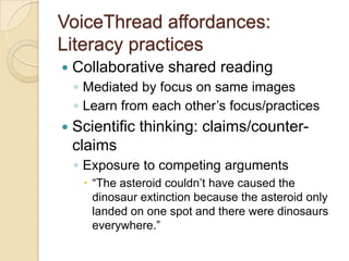 VoiceThread affordances:
Literacy practices
   Collaborative shared reading
    ◦ Mediated by focus on same images
    ◦ Learn from each other’s focus/practices
   Scientific thinking: claims/counter-
    claims
    ◦ Exposure to competing arguments
      “The asteroid couldn’t have caused the
       dinosaur extinction because the asteroid only
       landed on one spot and there were dinosaurs
       everywhere.”
 