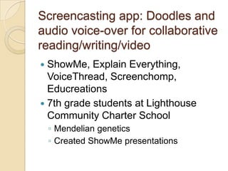 Screencasting app: Doodles and
audio voice-over for collaborative
reading/writing/video
 ShowMe, Explain Everything,
  VoiceThread, Screenchomp,
  Educreations
 7th grade students at Lighthouse
  Community Charter School
    ◦ Mendelian genetics
    ◦ Created ShowMe presentations
 
