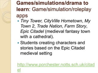 Games/simulations/drama to
learn: Game/simulation/roleplay
apps
 Tiny Tower, CityVille Hometown, My
  Town 2, Trade Nation, Farm Story,
  Epic Citadel (medieval fantasy town
  with a cathedral).
 Students creating characters and
  stories based on the Epic Citadel
  medieval setting

http://www.porchester.notts.sch.uk/citad
el
 