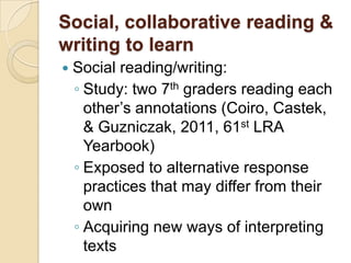 Social, collaborative reading &
writing to learn
   Social reading/writing:
    ◦ Study: two 7th graders reading each
      other’s annotations (Coiro, Castek,
      & Guzniczak, 2011, 61st LRA
      Yearbook)
    ◦ Exposed to alternative response
      practices that may differ from their
      own
    ◦ Acquiring new ways of interpreting
      texts
 