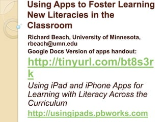 Using Apps to Foster Learning
New Literacies in the
Classroom
Richard Beach, University of Minnesota,
rbeach@umn.edu
Google Docs Version of apps handout:

http://tinyurl.com/bt8s3r
k
Using iPad and iPhone Apps for
Learning with Literacy Across the
Curriculum
http://usingipads.pbworks.com
 