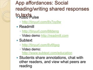 App affordances: Social
reading/writing shared responses
toKobo Pulse
 
   texts
    ◦ http://tinyurl.com/6v7oy9w
   Readmill
    ◦ http://tinyurl.com/6tldeng
    ◦ Video demo http://readmill.com
   Subtext
    ◦ http://tinyurl.com/6v6fgxg
    ◦ Video demo:
      http://www.subtext.com/education
   Students share annotations, chat with
    other readers, and view what peers are
    reading
 