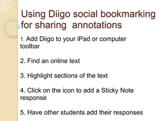 Using Diigo social bookmarking
for sharing annotations
1. Add Diigo to your iPad or computer
toolbar

2. Find an online text

3. Highlight sections of the text

4. Click on the icon to add a Sticky Note
response

5. Have other students add their responses
 