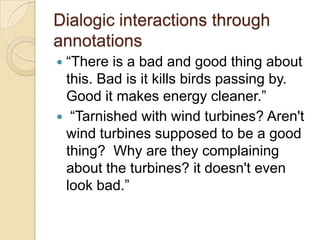 Dialogic interactions through
annotations
“There is a bad and good thing about
 this. Bad is it kills birds passing by.
 Good it makes energy cleaner.”
 “Tarnished with wind turbines? Aren't
 wind turbines supposed to be a good
 thing? Why are they complaining
 about the turbines? it doesn't even
 look bad.”
 