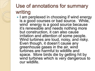 Use of annotations for summary
writing
   I am perplexed in choosing if wind energy
    is a good courses or bad source. While,
    wind energy is a good source because
    it’s renewable and needs nothing more
    but construction, it can also cause
    irritation and attention of some people.
    Wind turbines are loud, noisy, and risky.
    Even though, it doesn’t cause any
    greenhouse gases in the air, wind
    turbines are harmful to wildlife and
    space. More birds die by getting hit by
    wind turbines which is very dangerous to
    our wildlife.
 
