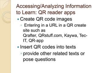 Accessing/Analyzing Information
to Learn: QR reader apps
 Create   QR code images
 ◦ Entering in a URL in a QR create
  site such as
  Qrafter, QRstuff.com, Kaywa, Tec-
  IT, QR-app
 InsertQR codes into texts
 ◦ provide other related texts or
   pose questions
 
