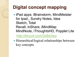 Digital concept mapping
 iPad apps: iBrainstorm, MindMeister
  for Ipad,, Sundry Notes, Idea
  Sketch, Total
  Recall, inShare, iMindMap
  MindNode, iThoughtsHD, Popplet Lite
   http://tinyurl.com/3o6a3wy
 Hierarchical/logical relationships between
  key concepts
 