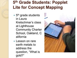 5th Grade Students: Popplet
Lite for Concept Mapping
 5th grade students
  in Laura
  Kretschmar’s class
  at Lighthouse
  Community Charter
  School, Oakland, C
  alifornia
 Lesson on rare
  earth metals to
  address the
  question, “What is
  gold?”
 