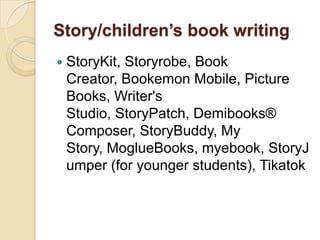 Story/children’s book writing
   StoryKit, Storyrobe, Book
    Creator, Bookemon Mobile, Picture
    Books, Writer's
    Studio, StoryPatch, Demibooks®
    Composer, StoryBuddy, My
    Story, MoglueBooks, myebook, StoryJ
    umper (for younger students), Tikatok
 