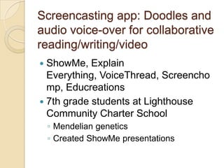 Screencasting app: Doodles and
audio voice-over for collaborative
reading/writing/video
 ShowMe, Explain
  Everything, VoiceThread, Screencho
  mp, Educreations
 7th grade students at Lighthouse
  Community Charter School
    ◦ Mendelian genetics
    ◦ Created ShowMe presentations
 