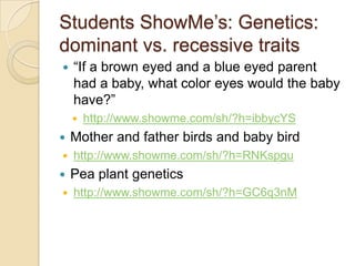 Students ShowMe’s: Genetics:
dominant vs. recessive traits
   “If a brown eyed and a blue eyed parent
    had a baby, what color eyes would the baby
    have?”
       http://www.showme.com/sh/?h=ibbycYS
   Mother and father birds and baby bird
   http://www.showme.com/sh/?h=RNKspgu
   Pea plant genetics
   http://www.showme.com/sh/?h=GC6q3nM
 