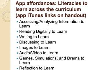 App affordances: Literacies to
learn across the curriculum
(app iTunes links on handout)
 Accessing/Analyzing Information to
  Learn
 Reading Digitally to Learn
 Writing to Learn
 Discussing to Learn
 Images to Learn
 Audio/Video to Learn
 Games, Simulations, and Drama to
  Learn
 Reflection to Learn
 