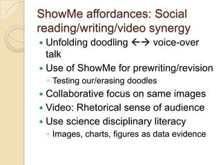 ShowMe affordances: Social
reading/writing/video synergy
 Unfolding doodling  voice-over
  talk
 Use of ShowMe for prewriting/revision
    ◦ Testing our/erasing doodles
 Collaborative focus on same images
 Video: Rhetorical sense of audience
 Use science disciplinary literacy
    ◦ Images, charts, figures as data evidence
 