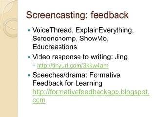 Screencasting: feedback
 VoiceThread, ExplainEverything,
  Screenchomp, ShowMe,
  Educreastions
 Video response to writing: Jing
    ◦ http://tinyurl.com/3kkw4am
   Speeches/drama: Formative
    Feedback for Learning
    http://formativefeedbackapp.blogspot.
    com
 