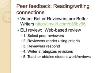 Peer feedback: Reading/writing
connections
 Video: Better Reviewers are Better
  Writers http://tinyurl.com/c36bv96
 ELI review: Web-based review
    ◦   1. Select peer reviewers
    ◦   2. Reviewers reader using criteria
    ◦   3. Reviewers respond
    ◦   4. Writer strategizes revisions
    ◦   5. Teacher obtains student work/reviews
 