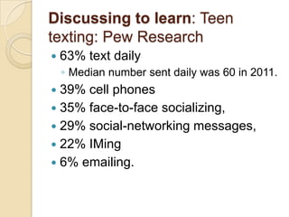 Discussing to learn: Teen
texting: Pew Research
   63% text daily
    ◦ Median number sent daily was 60 in 2011.
 39% cell phones
 35% face-to-face socializing,
 29% social-networking messages,
 22% IMing
 6% emailing.
 