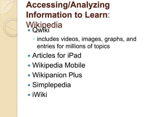 Accessing/Analyzing
Information to Learn:
Wikipedia
   Qwiki
    ◦ includes videos, images, graphs, and
      entries for millions of topics
 Articles for iPad
 Wikipedia Mobile
 Wikipanion Plus
 Simplepedia
 iWiki
 