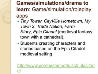 Games/simulations/drama to
learn: Game/simulation/roleplay
apps
 Tiny Tower, CityVille Hometown, My
  Town 2, Trade Nation, Farm
  Story, Epic Citadel (medieval fantasy
  town with a cathedral).
 Students creating characters and
  stories based on the Epic Citadel
  medieval setting

http://www.porchester.notts.sch.uk/citad
el
 
