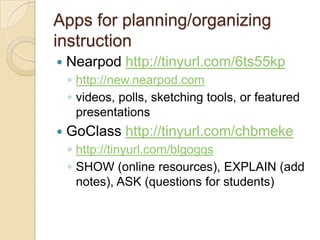 Apps for planning/organizing
instruction
   Nearpod http://tinyurl.com/6ts55kp
    ◦ http://new.nearpod.com
    ◦ videos, polls, sketching tools, or featured
      presentations
   GoClass http://tinyurl.com/chbmeke
    ◦ http://tinyurl.com/blgogqs
    ◦ SHOW (online resources), EXPLAIN (add
      notes), ASK (questions for students)
 