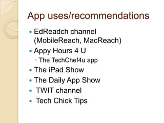 App uses/recommendations
 EdReadch channel
  (MobileReach, MacReach)
 Appy Hours 4 U
    ◦ The TechChef4u app
 The iPad Show
 The Daily App Show
 TWIT channel
 Tech Chick Tips
 