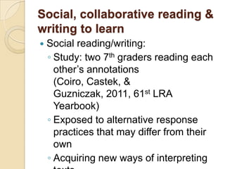 Social, collaborative reading &
writing to learn
   Social reading/writing:
    ◦ Study: two 7th graders reading each
      other’s annotations
      (Coiro, Castek, &
      Guzniczak, 2011, 61st LRA
      Yearbook)
    ◦ Exposed to alternative response
      practices that may differ from their
      own
    ◦ Acquiring new ways of interpreting
 