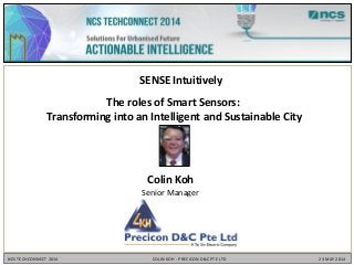 Colin Koh
Senior Manager
SENSE Intuitively
The roles of Smart Sensors:
Transforming into an Intelligent and Sustainable City
NCS TECHCONNECT 2014 COLIN KOH - PRECICON D&C PTE LTD 23 MAY 2014
 