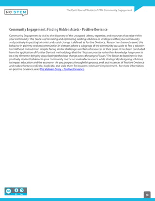 18
Community Engagement: Finding Hidden Assets - Positive Deviance
Community Engagement is vital to the discovery of the untapped talents, expertise, and resources that exist within
your community. This process of revealing and optimizing existing solutions or strategies within your community
and positively impacting behavior and social change is defined as Positive Deviance. Researchers have observed this
behavior in poverty stricken communities in Vietnam where a subgroup of the community was able to find a solution
to childhood malnutrition despite facing similar challenges and lack of resources of their peers. It has been concluded
from the application of Positive Deviant methodology that the“focus on practice rather than knowledge has proven to
be a key element in bringing about lasting behavioral change across the range of issues.” The lesson to learn here is that
positively deviant behavior in your community can be an invaluable resource while strategically designing solutions
to impact education and the economy. As you progress through this process, seek out instances of Positive Deviance
and make efforts to replicate, duplicate, and scale them for broader community improvement. For more information
on positive deviance, read The Vietnam Story – Positive Deviance.
 