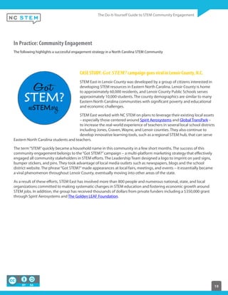 19
In Practice: Community Engagement
The following highlights a successful engagement strategy in a North Carolina STEM Community
CASE STUDY: Got  STEM? campaign goes viral in Lenoir County, N.C.
STEM East in Lenoir County was developed by a group of citizens interested in
developing STEM resources in Eastern North Carolina. Lenoir County is home
to approximately 60,000 residents, and Lenoir County Public Schools serves
approximately 10,000 students. The county demographics are similar to many
Eastern North Carolina communities with significant poverty and educational
and economic challenges.
STEM East worked with NC STEM on plans to leverage their existing local assets
– especially those centered around Spirit Aerosystems and Global TransPark –
to increase the real-world experience of teachers in several local school districts
including Jones, Craven, Wayne, and Lenoir counties. They also continue to
develop innovative learning tools, such as a regional STEM hub, that can serve
Eastern North Carolina students and teachers.
The term“STEM”quickly became a household name in this community in a few short months. The success of this
community engagement belongs to the“Got STEM?”campaign – a multi-platform marketing strategy that effectively
engaged all community stakeholders in STEM efforts. The Leadership Team designed a logo to imprint on yard signs,
bumper stickers, and pins. They took advantage of local media outlets such as newspapers, blogs and the school
district website. The phrase“Got STEM?”made appearances at local fairs, meetings, and events – it essentially became
a viral phenomenon throughout Lenoir County, eventually moving into other areas of the state.
As a result of these efforts, STEM East has involved more than 800 people and numerous national, state, and local
organizations committed to making systematic changes in STEM education and fostering economic growth around
STEM jobs. In addition, the group has received thousands of dollars from private funders including a $350,000 grant
through Spirit Aerosystems and The Golden LEAF Foundation.
 