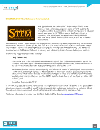 20
CASE STUDY: STEMVideo Challenge in Davie County N.C.
With approximately 40,000 residents, Davie County is located in the
Piedmont Triad economic development region of North Carolina. The
county takes pride in its scenic setting while still having access to industrial
hubs. It was chosen by NC STEM because of significant evidence in
innovation, local partnerships, and a desire to prepare students for
education and economic demands of the future, specifically in the bio-
medical fields.
The Leadership Team in Davie County further engaged their community by developing a STEM blog that serves as a
portal for all STEM-related events, updates, and news. Managed by a team identified by the leadership, the content
is updated on a regular basis reflecting the ever-changing and evolving work in the community. One of the more
successful uses of the blog was the launch of a county-wide video contest geared toward students and teachers.
The following blog post explained the challenge:
“Why STEM is Cool!
Do you think STEM (Science, Technology, Engineering, and Math) is cool? Do you want to share your passion for
STEM with others? Here is your chance to inspire thousands of people to be more curious, and to care about STEM
the way you do: create a short video that explores the question “Why STEM is Cool?”
We were seeking videos that are creative, surprising, and “contagious” in terms of spreading your enthusiasm about
STEM to others. Videos might explore a STEM concept, show us the wonders of nature, give us a glimpse into the
future, show us what scientific discovery has done for us in the past or will do for us in the future, introduce us to a
great scientist or engineer, tell us why you think STEM is so cool or simply show us why we should care about STEM
in Davie County.
Entries Due: December 12th 2010.”
In a month, they received 45 entries from students ranging from elementary to high school. Due to the quality of the
submissions, judges were unable to identify just one top contestant and decided to give prizes to a winning video in
four categories (elementary, middle school, high school, and teacher). Each winner received an iPod.
Need more information on creating your blog? Visit the Davie STEM Blog at www.daviecountySTEM.com.
 