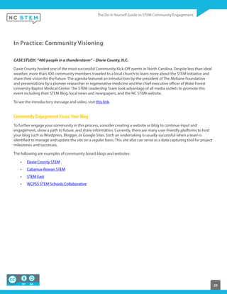 29
In Practice: Community Visioning
CASE STUDY: “400 people in a thunderstorm” – Davie County, N.C.
Davie County hosted one of the most successful Community Kick-Off events in North Carolina. Despite less than ideal
weather, more than 400 community members traveled to a local church to learn more about the STEM initiative and
share their vision for the future. The agenda featured an introduction by the president of The Mebane Foundation
and presentations by a pioneer researcher in regenerative medicine and the chief executive officer of Wake Forest
University Baptist Medical Center. The STEM Leadership Team took advantage of all media outlets to promote this
event including their STEM Blog, local news and newspapers, and the NC STEM website.
To see the introductory message and video, visit this link.
Community Engagement Focus:Your Blog
To further engage your community in this process, consider creating a website or blog to continue input and
engagement, show a path to future, and share information. Currently, there are many user-friendly platforms to host
your blog such as Wordpress, Blogger, or Google Sites. Such an undertaking is usually successful when a team is
identified to manage and update the site on a regular basis. This site also can serve as a data capturing tool for project
milestones and successes.
The following are examples of community based blogs and websites:
Davie County STEM
Cabarrus-Rowan STEM
STEM East
WCPSS STEM Schools Collaborative
 