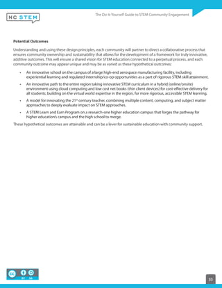 33
Potential Outcomes
Understanding and using these design principles, each community will partner to direct a collaborative process that
ensures community ownership and sustainability that allows for the development of a framework for truly innovative,
additive outcomes. This will ensure a shared vision for STEM education connected to a perpetual process, and each
community outcome may appear unique and may be as varied as these hypothetical outcomes:
An innovative school on the campus of a large high-end aerospace manufacturing facility, including
experiential learning and regulated internship/co-op opportunities as a part of rigorous STEM skill attainment.
An innovative path to the entire region taking innovative STEM curriculum in a hybrid (online/onsite)
environment using cloud computing and low cost net books (thin client devices) for cost-effective delivery for
all students; building on the virtual world expertise in the region, for more rigorous, accessible STEM learning.
A model for innovating the 21st
century teacher, combining multiple content, computing, and subject matter
approaches to deeply evaluate impact on STEM approaches.
A STEM Learn and Earn Program on a research-one higher education campus that forges the pathway for
higher education’s campus and the high school to merge.
These hypothetical outcomes are attainable and can be a lever for sustainable education with community support.
 