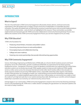 3
INTRODUCTION
What to Expect?
This Do-It-Yourself Guide to STEM Community Engagement will provide schools, districts, and local community
organizations with self-guided tools to engage a broad community of stakeholders in sustainable education
innovation. This guide and related tools are informed by numerous researched sources and successful implementations
in North Carolina communities - some of which are highlighted in this resource. These communities successfully
implemented and improved upon NC STEM Community Collaborative’s Community Visioning & Design Process since
2008 to the evolution of the STEM Community Engagement Process you see here mapped out for you today.
Why STEM Education?
STEM is the foundation for:
Producing critical thinkers, innovators and problem-solvers
Connecting classroom lessons to real-world problems
Encouraging inquiry and collaborative learning
College and career readiness
Fostering cross-sector partnerships that provide informal learning opportunities
Why STEM Community Engagement?
Science, Technology, Engineering and Mathematics (STEM) skills are critical to North Carolina’s present and future
prosperity. Across the United States, growth in traditional STEM fields are expected to be the fastest-growing
employment sectors. Georgetown University’s Center for Workforce and Education has outlined that the United States
education systems are not producing enough STEM-capable students to keep up with traditional STEM-capable
sectors or other sectors across the economy that demand similar skills. North Carolina reflects these broader U.S.
trends. Even for students not pursuing STEM-related careers, responsible citizenship today requires a foundation
of solid STEM education; be it engaging in health care, understanding environmental stewardship, understanding
current geopolitics, or explaining global opportunities and crises. Unfortunately, our communities are unable to meet
the needs of such high-tech jobs due to our students lacking these skills. Maintaining our scientific and technological
leadership is essential to our economy, our national security, and our future.
Change begins in our communities. STEM Community Engagement is based on the Community Visioning and Design
Process (CVP) developed by NC STEM and is a viable solution to bridging the gap between our education pipeline and
the needs of today’s workforce.
 