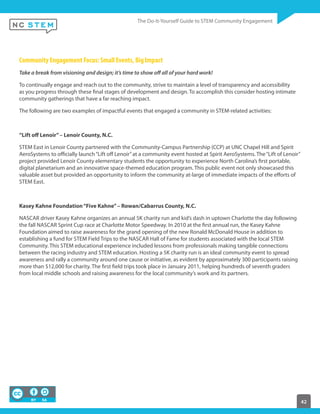 42
Community Engagement Focus: Small Events, Big Impact
Take a break from visioning and design; it’s time to show off all of your hard work!
To continually engage and reach out to the community, strive to maintain a level of transparency and accessibility
as you progress through these final stages of development and design. To accomplish this consider hosting intimate
community gatherings that have a far reaching impact.
The following are two examples of impactful events that engaged a community in STEM-related activities:
“Lift off Lenoir”– Lenoir County, N.C.
STEM East in Lenoir County partnered with the Community-Campus Partnership (CCP) at UNC Chapel Hill and Spirit
AeroSystems to officially launch“Lift off Lenoir”at a community event hosted at Spirit AeroSystems. The“Lift of Lenoir”
project provided Lenoir County elementary students the opportunity to experience North Carolina’s first portable,
digital planetarium and an innovative space-themed education program. This public event not only showcased this
valuable asset but provided an opportunity to inform the community at-large of immediate impacts of the efforts of
STEM East.
Kasey Kahne Foundation“Five Kahne”– Rowan/Cabarrus County, N.C.
NASCAR driver Kasey Kahne organizes an annual 5K charity run and kid’s dash in uptown Charlotte the day following
the fall NASCAR Sprint Cup race at Charlotte Motor Speedway. In 2010 at the first annual run, the Kasey Kahne
Foundation aimed to raise awareness for the grand opening of the new Ronald McDonald House in addition to
establishing a fund for STEM Field Trips to the NASCAR Hall of Fame for students associated with the local STEM
Community. This STEM educational experience included lessons from professionals making tangible connections
between the racing industry and STEM education. Hosting a 5K charity run is an ideal community event to spread
awareness and rally a community around one cause or initiative, as evident by approximately 300 participants raising
more than $12,000 for charity. The first field trips took place in January 2011, helping hundreds of seventh graders
from local middle schools and raising awareness for the local community’s work and its partners.
 