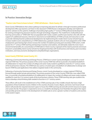 43
In Practice: Innovation Design
“Teacher’s don’t have to leave to learn”: STEM Cell Infusion – Davie County, N.C.
Davie County STEM believes that a direct pathway to improving education for all kids is through innovative professional
development. Who says teachers can’t learn in the classroom? STEM Infusion is designed to develop and implement
dynamic solutions to the systemic challenges of providing high-quality 21st
Century STEM professional development
for existing and beginning classroom teachers through technology integration. The model forms small professional
learning communities or“STEM Cells”that are populated with master, student, and first-year teachers who will, with the
support of a additional resources, intervene in classrooms to model delivery of STEM curricula and instruction as well
as provide individual teacher professional development. By implementing this model, Davie County Schools hope to
increase student scores and proficiency in STEM-related areas, graduate students who are more prepared to enter STEM
employment upon leaving high school, increase the number of students pursuing post-secondary STEM careers, instill
passion for 21st
century STEM teaching and learning in teachers and students, and ultimately realize the more macro-
environmental benefits of a concentration of STEM talent in Davie County. Cognizant of the need to promote and ensure
long-term sustainability, Davie County Schools has forged partnerships with local business and industry, post-secondary
institutions, and many economic development and philanthropic organizations.
Lenoir County STEM Hub: Lenoir County, N.C.
Following a Community Visioning and Design Process, STEM East in Lenoir County developed a concept for a novel
regional STEM Hub. The primary purpose of the Lenoir County STEM Hub will be to provide a foundational platform
of collaboration to impact the number of college and career ready students qualified to meet the 21st
century needs
of the local business industry. The STEM Hub was used as a trusted space and platform of collaboration to design and
launch STEM-focused applications that address targeted needs in the community.
Following a Community Visioning and Design Process, Lenoir County developed as a unique regional STEM Hub
formed through public/private partnerships. The primary purpose of the Lenoir County STEM Hub, now called STEM
East, is to provide a foundational platform of collaboration to impact the number of college and career ready students
qualified to meet the 21st century needs of the local business industry. These STEM Learning Labs give students the
tools to develop critical thinking skills needed to function in 21st
century careers.
These efforts will result in the establishment of four STEM Learning Labs in four middle schools that have a high
population of low/moderate income children in the counties of Lenoir, Craven, Wayne, and Jones. Each local school
district will provide the required classroom space to house the STEM Learning Lab and will commit resources to equip
and sustain the lab. This project is expected to serve as a model for developing more fixed labs throughout the region
and possibly generate interest in the development of mobile Labs to serve a greater number of students and counties
in the eastern region.
 