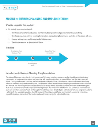 44
MODULE 4: BUSINESS PLANNING AND IMPLEMENTATION
What to expect in this module?
In this module your community will:
Develop a comprehensive business plan to include organizational governance and sustainability.
Develop a one, two, or three-year implementation plan outlining benchmarks and roles in the design roll-out.
Engage with partners and broader stakeholder groups
Transition to a more action-oriented focus
Timeline
Developing Your
Business Plan
Funding Your
Plan
Launching Your
Innovation
Introduction to Business Planning & Implementation
The value of business planning lies in the process of bringing together resources and actionable priorities to your
community to implement the vision and plan that will transform the lives of your children and the place you call
home. During the Business Planning and Implementation Phase, STEM Communities transition from the voluntary
efforts in previous modules to more formal, collaborative efforts aimed toward bringing an evidence-based vision to
the market. The business plan will serve as a means to clearly define resources currently available and identify gaps
that must be removed (or reduced) in order to implement the innovation. The format and content of your business
plan can vary from a simple“back of the napkin”model to a more detailed plan with clear short and long-term actions
– ultimately the approach you take should represent the uniqueness of your community’s needs and innovation
model. In this tool, elements of the business plan will be presented in a detailed format.
 