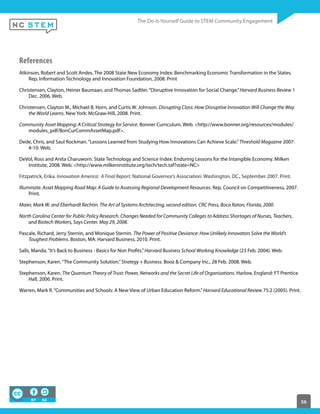 56
References
Atkinson, Robert and Scott Andes. The 2008 State New Economy Index: Benchmarking Economic Transformation in the States.
Rep. Information Technology and Innovation Foundation, 2008. Print
Christensen, Clayton, Heiner Baumaan, and Thomas Sadtler.“Disruptive Innovation for Social Change.”Harvard Business Review 1
Dec. 2006. Web.
Christensen, Clayton M., Michael B. Horn, and Curtis W. Johnson. Disrupting Class: How Disruptive Innovation Will Change the Way
the World Learns. New York: McGraw-Hill, 2008. Print.
Community Asset Mapping: A Critical Strategy for Service. Bonner Curriculum. Web. <http://www.bonner.org/resources/modules/
modules_pdf/BonCurCommAssetMap.pdf>.
Dede, Chris, and Saul Rockman.“Lessons Learned from Studying How Innovations Can Achieve Scale.”Threshold Magazine 2007:
4-10. Web.
DeVol, Ross and Anita Charuworn. State Technology and Science Index: Enduring Lessons for the Intangible Economy. Milken
Institute, 2008. Web. <http://www.milkeninstitute.org/tech/tech.taf?state=NC>
Fitzpatrick, Erika. Innovation America: A Final Report. National Governor’s Association. Washington, DC., September 2007. Print.
Illuminate. Asset Mapping Road Map: A Guide to Assessing Regional Development Resources. Rep. Council on Competitiveness, 2007.
Print.
Maier, Mark W. and Eberhardt Rechtin. The Art of Systems Architecting, second edition. CRC Press, Boca Raton, Florida, 2000
North Carolina Center for Public Policy Research. Changes Needed for Community Colleges to Address Shortages of Nurses, Teachers,
and Biotech Workers, Says Center. May 29, 2008.
Pascale, Richard, Jerry Sternin, and Monique Sternin. The Power of Positive Deviance: How Unlikely Innovators Solve the World’s
Toughest Problems. Boston, MA: Harvard Business, 2010. Print.
Salls, Manda.“It’s Back to Business - Basics for Non Profits.”Harvard Business School Working Knowledge (23 Feb. 2004). Web.
Stephenson, Karen.“The Community Solution.”Strategy + Business. Booz & Company Inc., 28 Feb. 2008. Web.
Stephenson, Karen. The Quantum Theory of Trust: Power, Networks and the Secret Life of Organisations. Harlow, England: FT Prentice
Hall, 2006. Print.
Warren, Mark R.“Communities and Schools: A New View of Urban Education Reform.”Harvard Educational Review 75.2 (2005). Print.
 