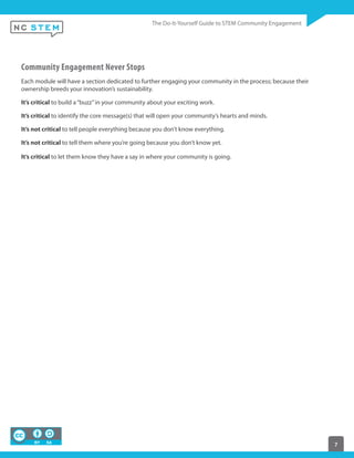 7
Community Engagement Never Stops
Each module will have a section dedicated to further engaging your community in the process; because their
ownership breeds your innovation’s sustainability.
It’s critical to build a“buzz”in your community about your exciting work.
It’s critical to identify the core message(s) that will open your community’s hearts and minds.
It’s not critical to tell people everything because you don’t know everything.
It’s not critical to tell them where you’re going because you don’t know yet.
It’s critical to let them know they have a say in where your community is going.
 