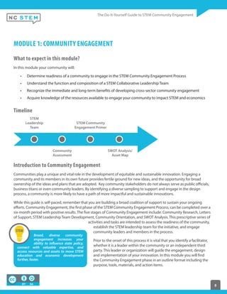 8
MODULE 1: COMMUNITY ENGAGEMENT
What to expect in this module?
In this module your community will:
Determine readiness of a community to engage in the STEM Community Engagement Process
Understand the function and composition of a STEM Collaborative Leadership Team
Recognize the immediate and long-term benefits of developing cross-sector community engagement
Acquire knowledge of the resources available to engage your community to impact STEM and economics 
Timeline
STEM
Leadership
Team
Community
Assessment
STEM Community
Engagement Primer
SWOT Analysis/
Asset Map
Introduction to Community Engagement
Communities play a unique and vital role in the development of equitable and sustainable innovation. Engaging a
community and its members in its own future provides fertile ground for new ideas, and the opportunity for broad
ownership of the ideas and plans that are adopted. Key community stakeholders do not always serve as public officials,
business titans or even community leaders. By identifying a diverse sampling to support and engage in the design
process, a community is more likely to have a path of more impactful and sustainable innovations. 
While this guide is self-paced, remember that you are building a broad coalition of support to sustain your ongoing
efforts. Community Engagement, the first phase of the STEM Community Engagement Process, can be completed over a
six-month period with positive results. The five stages of Community Engagement include: Community Research, Letters
of Support, STEM Leadership Team Development, Community Orientation, and SWOT Analysis. This prescriptive series of
activities and tasks are intended to assess the readiness of the community,
establish the STEM leadership team for the initiative, and engage
community leaders and members in the process.  
Prior to the onset of this process it is vital that you identify a facilitator,
whether it is a leader within the community or an independent third
party. This leader or organization will guide the engagement, design
and implementation of your innovation. In this module you will find
the Community Engagement phase in an outline format including the
purpose, tools, materials, and action items.
Broad, diverse community
engagement increases your
ability to influence state policy,
connect with valuable expertise, and
access resources and assets to move STEM
education and economic development
further, faster.
 