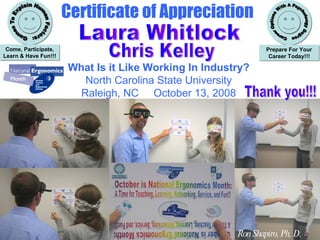 Certificate of Appreciation What Is It Like Working In Industry? National Ergonomics Month Games To Explain Human Factors: Come, Participate, Learn & Have Fun!!! Career Options With A Psychology Degree: Prepare For Your Career Today Ronald G. Shapiro, Ph. D. Laura Whitlock Chris Kelley Ron Shapiro, Ph. D. . What Is it Like Working In Industry? North Carolina State University Raleigh, NC  October 13, 2008 Thank you!!! Laura Whitlock Chris Kelley 