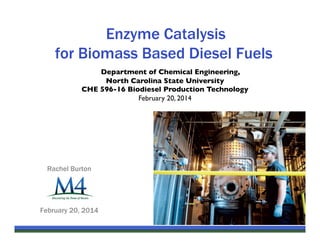 Enzyme Catalysis
for Biomass Based Diesel Fuels
Rachel Burton
February 20, 2014
	
  
	
  	
  	
  Department of Chemical Engineering, 	

North Carolina State University	

CHE 596-16 Biodiesel Production Technology	

February 20, 2014 	
  
 