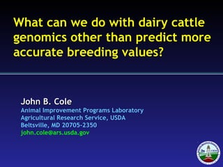 John B. ColeJohn B. Cole
Animal Improvement Programs Laboratory
Agricultural Research Service, USDA
Beltsville, MD 20705-2350
john.cole@ars.usda.gov
What can we do with dairy cattle
genomics other than predict more
accurate breeding values?
 