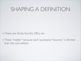 SHAPING A DEFINITION
• There are thirds, fourths, ﬁfths, etc.	

• These “matter” because each successive “bounce” is dimmer
than the one before.
 