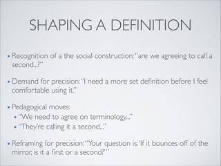 SHAPING A DEFINITION
• Recognition of a the social construction:“are we agreeing to call a
second...?”	

• Demand for precision:“I need a more set deﬁnition before I feel
comfortable using it.”	

• Pedagogical moves: 	

• “We need to agree on terminology...” 	

• “They’re calling it a second...”	

• Reframing for precision:“Your question is:‘If it bounces off of the
mirror, is it a ﬁrst or a second?’”
 